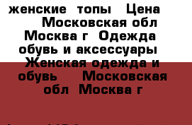 женские  топы › Цена ­ 300 - Московская обл., Москва г. Одежда, обувь и аксессуары » Женская одежда и обувь   . Московская обл.,Москва г.